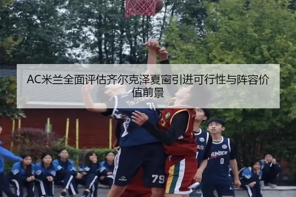 AC米兰全面评估齐尔克泽夏窗引进可行性与阵容价值前景