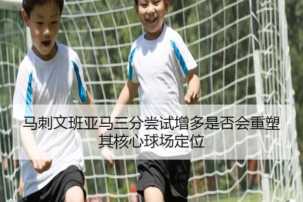 马刺文班亚马三分尝试增多是否会重塑其核心球场定位