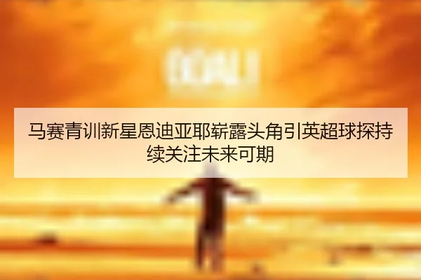 马赛青训新星恩迪亚耶崭露头角引英超球探持续关注未来可期